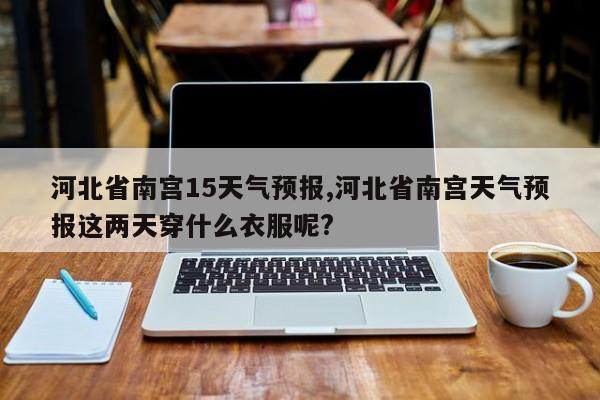 河北省南宫15天气预报,河北省南宫天气预报这两天穿什么衣服呢? 第1张