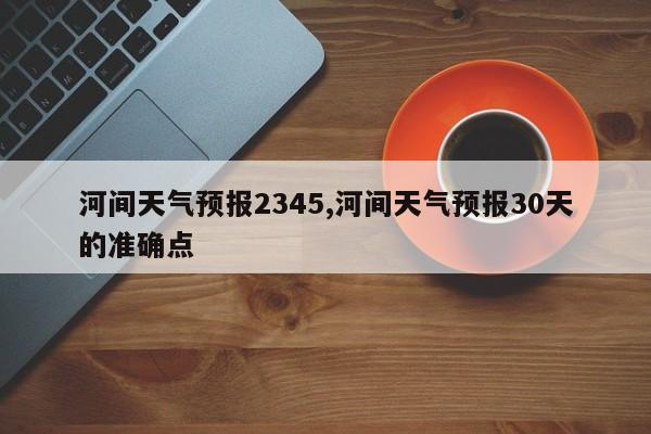 河间天气预报2345,河间天气预报30天的准确点 第1张