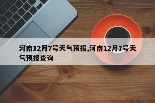 河南12月7号天气预报,河南12月7号天气预报查询 第1张